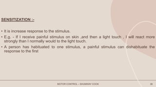 SENSITIZATION :-
• It is increase response to the stimulus.
• E.g. - If I receive painful stimulus on skin ,and then a light touch , I will react more
strongly than I normally would to the light touch.
• A person has habituated to one stimulus, a painful stimulus can dishabituate the
response to the first
MOTOR CONTROL – SHUMWAY COOK 38
 