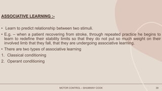 ASSOCIATIVE LEARNING :-
• Learn to predict relationship between two stimuli.
• E.g. – when a patient recovering from stroke, through repeated practice he begins to
learn to redefine their stability limits so that they do not put so much weight on their
involved limb that they fall, that they are undergoing associative learning.
• There are two types of associative learning
1. Classical conditioning
2. Operant conditioning
MOTOR CONTROL – SHUMWAY COOK 39
 