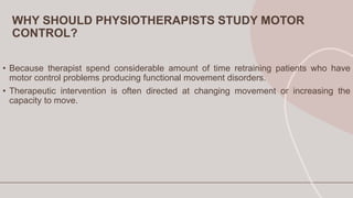 WHY SHOULD PHYSIOTHERAPISTS STUDY MOTOR
CONTROL?
• Because therapist spend considerable amount of time retraining patients who have
motor control problems producing functional movement disorders.
• Therapeutic intervention is often directed at changing movement or increasing the
capacity to move.
 