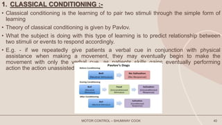 1. CLASSICAL CONDITIONING :-
• Classical conditioning is the learning of to pair two stimuli through the simple form of
learning
• Theory of classical conditioning is given by Pavlov.
• What the subject is doing with this type of learning is to predict relationship between
two stimuli or events to respond accordingly.
• E.g. - if we repeatedly give patients a verbal cue in conjunction with physical
assistance when making a movement, they may eventually begin to make the
movement with only the verbal cue, as patients skills gains eventually performing
action the action unassisted.
MOTOR CONTROL – SHUMWAY COOK 40
 