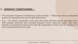 MOTOR CONTROL – SHUMWAY COOK 41
2. OPERANT CONDITIONING :-
• The principle of Operant Conditioning could be stated – “ Behaviours that are rewarded
tend to be repeated at the cost of other behaviours.
• E.g. – The classic experiment in this area were done with the animals that were given
food rewards whenever they randomly pressed a lever inside the cages. They soon
learned to associate the lever press with the presentation of food, and the frequency of
lever pressing became very high.
 