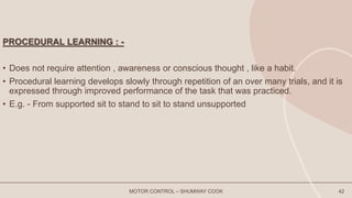 PROCEDURAL LEARNING : -
• Does not require attention , awareness or conscious thought , like a habit.
• Procedural learning develops slowly through repetition of an over many trials, and it is
expressed through improved performance of the task that was practiced.
• E.g. - From supported sit to stand to sit to stand unsupported
MOTOR CONTROL – SHUMWAY COOK 42
 
