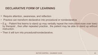 DECLARATIVE FORM OF LEARNING
• Require attention, awareness, and reflection
• Practice can transform declarative into procedural or nondeclarative
• E.g. - Patient first learns to stand up may verbally repeat the instruction(nose over toes)
by therapist , then after repeated practice , the patient may be able to stand up without
instruction.
• Then it will turn into procedural/nondeclarative.
MOTOR CONTROL – SHUMWAY COOK 43
 