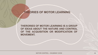 MOTOR CONTROL – SHUMWAY COOK 44
THERORIES OF MOTOR LEARNING IS A GROUP
OF IDEAS ABOUT THE NATURE AND CONTROL
OF THE ACQUISITION OR MODIFICATION OF
MOVEMENT.
THEORIES OF MOTOR LEARNING
 