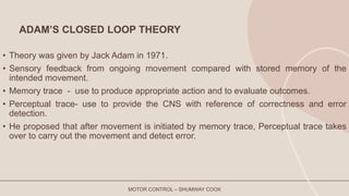 ADAM’S CLOSED LOOP THEORY
• Theory was given by Jack Adam in 1971.
• Sensory feedback from ongoing movement compared with stored memory of the
intended movement.
• Memory trace - use to produce appropriate action and to evaluate outcomes.
• Perceptual trace- use to provide the CNS with reference of correctness and error
detection.
• He proposed that after movement is initiated by memory trace, Perceptual trace takes
over to carry out the movement and detect error.
MOTOR CONTROL – SHUMWAY COOK
 