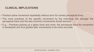CLINICAL IMPLICATIONS
• Practice same movement repeatedly without error for correct perceptual trace.
• The more practices of the specific movement by the individual, the stronger the
perceptual trace and the less incorrect movements would become.
• E.g. - Practices picking up a glass more and more, the perceptual trace for movement
is developed and thus guides later movements to be more accurate.
MOTOR CONTROL – SHUMWAY COOK 47
 