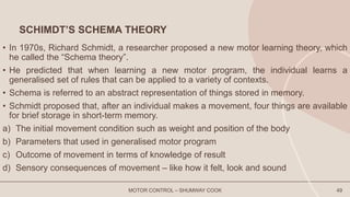 SCHIMDT’S SCHEMA THEORY
• In 1970s, Richard Schmidt, a researcher proposed a new motor learning theory, which
he called the “Schema theory”.
• He predicted that when learning a new motor program, the individual learns a
generalised set of rules that can be applied to a variety of contexts.
• Schema is referred to an abstract representation of things stored in memory.
• Schmidt proposed that, after an individual makes a movement, four things are available
for brief storage in short-term memory.
a) The initial movement condition such as weight and position of the body
b) Parameters that used in generalised motor program
c) Outcome of movement in terms of knowledge of result
d) Sensory consequences of movement – like how it felt, look and sound
MOTOR CONTROL – SHUMWAY COOK 49
 