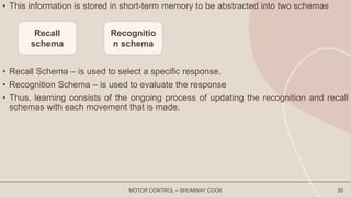 • This information is stored in short-term memory to be abstracted into two schemas
• Recall Schema – is used to select a specific response.
• Recognition Schema – is used to evaluate the response
• Thus, learning consists of the ongoing process of updating the recognition and recall
schemas with each movement that is made.
MOTOR CONTROL – SHUMWAY COOK 50
Recall
schema
Recognitio
n schema
 