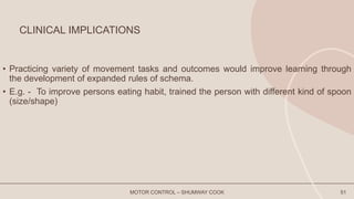 CLINICAL IMPLICATIONS
• Practicing variety of movement tasks and outcomes would improve learning through
the development of expanded rules of schema.
• E.g. - To improve persons eating habit, trained the person with different kind of spoon
(size/shape)
MOTOR CONTROL – SHUMWAY COOK 51
 