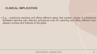 CLINICAL IMPLICATION
• E.g. - practicing reaching and lifting different glass that contain variety of substances
facilitates learning with relevant perceptual cues for reaching and lifting different size,
slippery surface and fullness of the glass.
MOTOR CONTROL – SHUMWAY COOK 54
 
