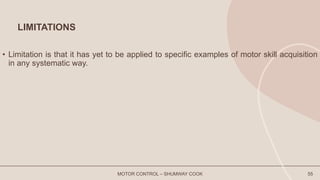 LIMITATIONS
• Limitation is that it has yet to be applied to specific examples of motor skill acquisition
in any systematic way.
MOTOR CONTROL – SHUMWAY COOK 55
 