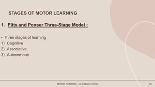 STAGES OF MOTOR LEARNING
1. Fitts and Ponser Three-Stage Model :
• Three stages of learning
1) Cognitive
2) Associative
3) Autonomous
MOTOR CONTROL – SHUMWAY COOK 56
 