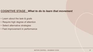 COGNITIVE STAGE : What to do to learn that movement
• Learn about the task & goals
• Require high degree of attention
• Select alternative strategies
• Fast improvement in performance
MOTOR CONTROL – SHUMWAY COOK 57
 