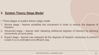 2. System Theory Stage Model
• Three stages of system theory stage model
1. Novice stage - learner simplifies the movement in order to reduce the degrees of
freedom
2. Advanced stage – learner start releasing additional degrees of freedom by allowing
movements at more joints
3. Expert stage - learner has released all the degrees of freedom necessary to perform
a task in a co-ordinated and efficient way.
MOTOR CONTROL – SHUMWAY COOK 60
 