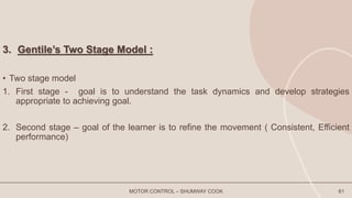 3. Gentile’s Two Stage Model :
• Two stage model
1. First stage - goal is to understand the task dynamics and develop strategies
appropriate to achieving goal.
2. Second stage – goal of the learner is to refine the movement ( Consistent, Efficient
performance)
MOTOR CONTROL – SHUMWAY COOK 61
 