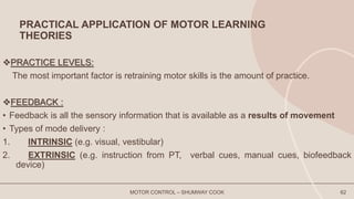 PRACTICAL APPLICATION OF MOTOR LEARNING
THEORIES
PRACTICE LEVELS:
The most important factor is retraining motor skills is the amount of practice.
FEEDBACK :
• Feedback is all the sensory information that is available as a results of movement
• Types of mode delivery :
1. INTRINSIC (e.g. visual, vestibular)
2. EXTRINSIC (e.g. instruction from PT, verbal cues, manual cues, biofeedback
device)
MOTOR CONTROL – SHUMWAY COOK 62
 