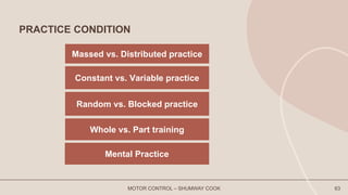 PRACTICE CONDITION
MOTOR CONTROL – SHUMWAY COOK 63
Massed vs. Distributed practice
Constant vs. Variable practice
Random vs. Blocked practice
Whole vs. Part training
Mental Practice
 