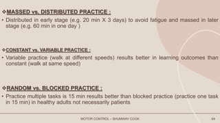MASSED vs. DISTRIBUTED PRACTICE :
• Distributed in early stage (e.g. 20 min X 3 days) to avoid fatigue and massed in later
stage (e.g. 60 min in one day )
CONSTANT vs. VARIABLE PRACTICE :
• Variable practice (walk at different speeds) results better in learning outcomes than
constant (walk at same speed)
RANDOM vs. BLOCKED PRACTICE :
• Practice multiple tasks is 15 min results better than blocked practice (practice one task
in 15 min) in healthy adults not necessarily patients
MOTOR CONTROL – SHUMWAY COOK 64
 