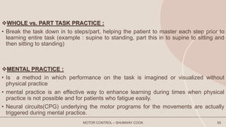WHOLE vs. PART TASK PRACTICE :
• Break the task down in to steps/part, helping the patient to master each step prior to
learning entire task (example : supine to standing, part this in to supine to sitting and
then sitting to standing)
MENTAL PRACTICE :
• Is a method in which performance on the task is imagined or visualized without
physical practice
• mental practice is an effective way to enhance learning during times when physical
practice is not possible and for patients who fatigue easily.
• Neural circuits(CPG) underlying the motor programs for the movements are actually
triggered during mental practice.
MOTOR CONTROL – SHUMWAY COOK 65
 