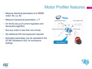 Motor Profiler features 21
• Measure electrical parameters of a PMSM
motor: Rs, Ls, Ke
• Measure mechanical parameters: J, F
• On the fly set up of current regulators and
Sensorless algorithm
• Run any motor in less than one minute
• No additional HW and equipment required
• Estimated parameters can be uploaded to the
ST MC Workbench GUI, for successive
settings New algorithm
Electrical motor parameters
Mechanical motor parameters
Current regulators tuning
Sensorless tuning
 