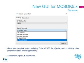 New GUI for MCSDK5.x
Generate
26
• Generates complete project including Cube MX IOC file (Can be used to Initialize other
peripherals used by the application).
• Supports multiple IDE Toolchains.
 