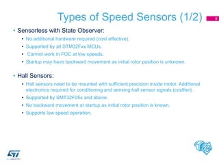 Types of Speed Sensors (1/2)
• Sensorless with State Observer:
• No additional hardware required (cost effective).
• Supported by all STM32Fxx MCUs.
• Cannot work in FOC at low speeds.
• Startup may have backward movement as initial rotor position is unknown.
• Hall Sensors:
• Hall sensors need to be mounted with sufficient precision inside motor. Additional
electronics required for conditioning and sensing hall sensor signals (costlier).
• Supported by SMT32F05x and above.
• No backward movement at startup as initial rotor position is known.
• Supports low speed operation.
8
 