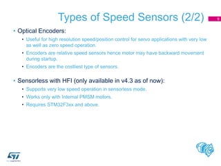 Types of Speed Sensors (2/2)
• Optical Encoders:
• Useful for high resolution speed/position control for servo applications with very low
as well as zero speed operation.
• Encoders are relative speed sensors hence motor may have backward movement
during startup.
• Encoders are the costliest type of sensors.
• Sensorless with HFI (only available in v4.3 as of now):
• Supports very low speed operation in sensorless mode.
• Works only with Internal PMSM motors.
• Requires STM32F3xx and above.
9
 