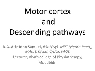 Motor cortex
           and
   Descending pathways
D.A. Asir John Samuel, BSc (Psy), MPT (Neuro Paed),
             MAc, DYScEd, C/BLS, FAGE
      Lecturer, Alva’s college of Physiotherapy,
                      Moodbidri
 