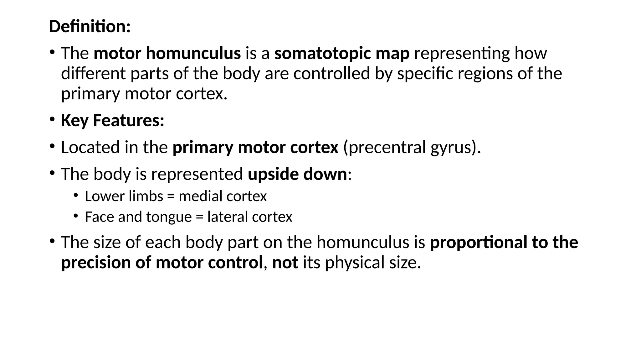 Definition:
• The motor homunculus is a somatotopic map representing how
different parts of the body are controlled by specific regions of the
primary motor cortex.
• Key Features:
• Located in the primary motor cortex (precentral gyrus).
• The body is represented upside down:
• Lower limbs = medial cortex
• Face and tongue = lateral cortex
• The size of each body part on the homunculus is proportional to the
precision of motor control, not its physical size.
 