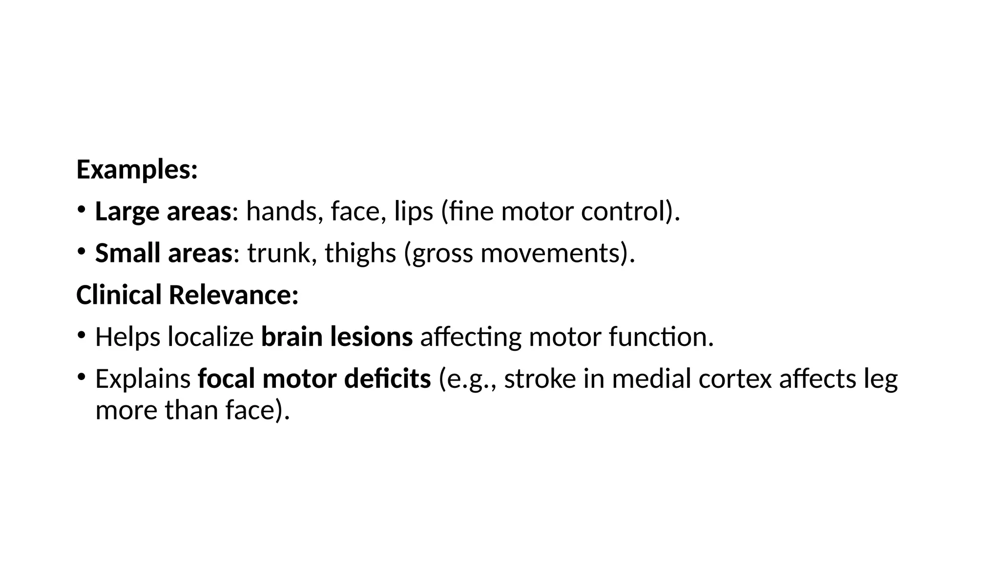 Examples:
• Large areas: hands, face, lips (fine motor control).
• Small areas: trunk, thighs (gross movements).
Clinical Relevance:
• Helps localize brain lesions affecting motor function.
• Explains focal motor deficits (e.g., stroke in medial cortex affects leg
more than face).
 
