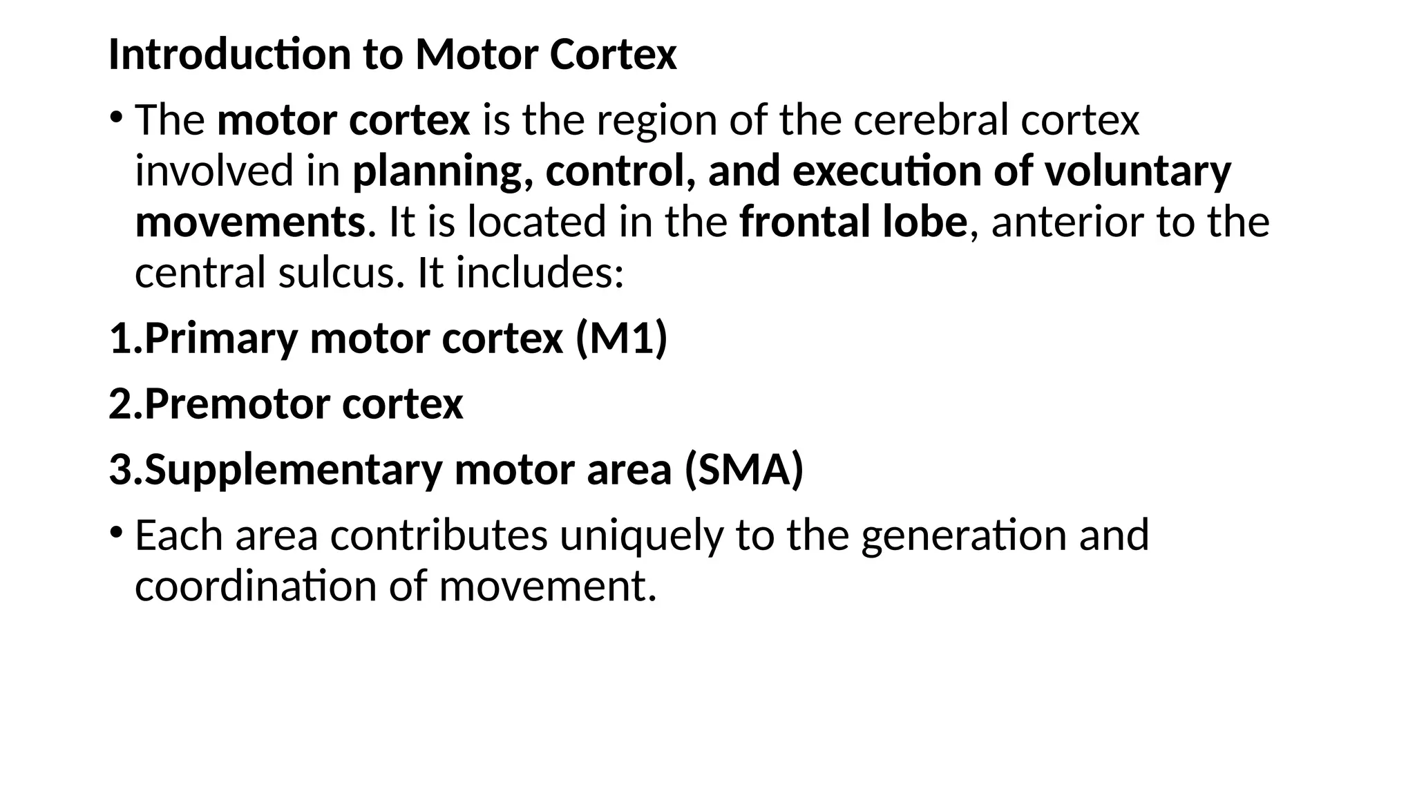 Introduction to Motor Cortex
• The motor cortex is the region of the cerebral cortex
involved in planning, control, and execution of voluntary
movements. It is located in the frontal lobe, anterior to the
central sulcus. It includes:
1.Primary motor cortex (M1)
2.Premotor cortex
3.Supplementary motor area (SMA)
• Each area contributes uniquely to the generation and
coordination of movement.
 