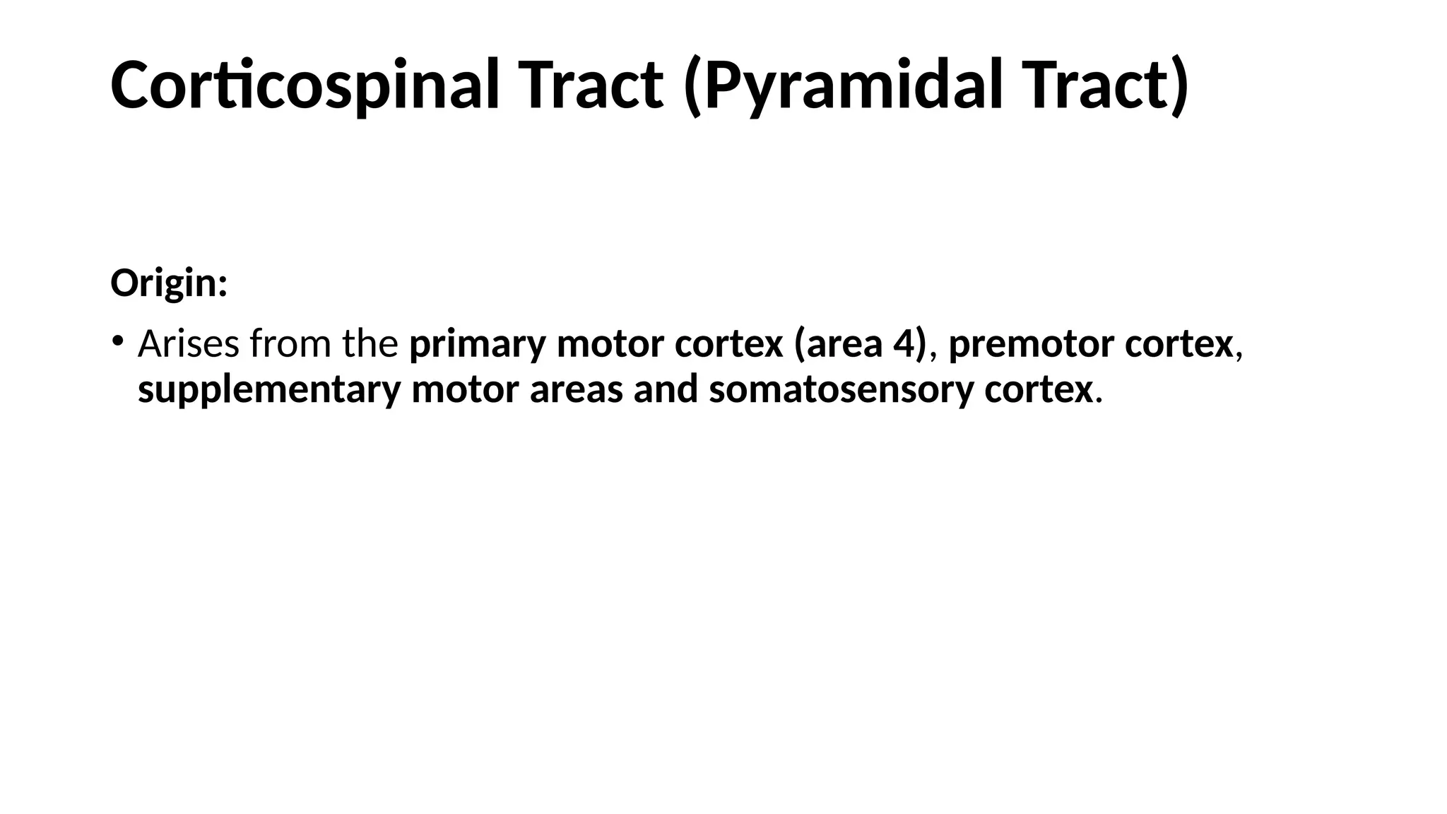 Corticospinal Tract (Pyramidal Tract)
Origin:
• Arises from the primary motor cortex (area 4), premotor cortex,
supplementary motor areas and somatosensory cortex.
 