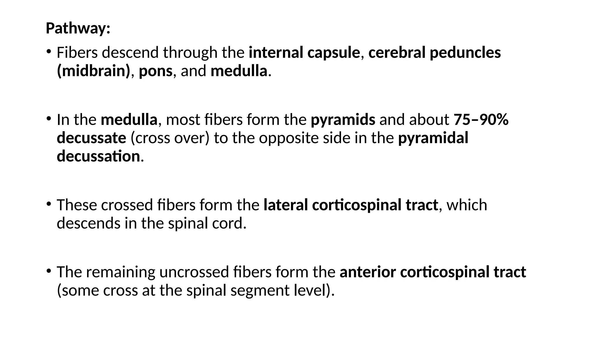 Pathway:
• Fibers descend through the internal capsule, cerebral peduncles
(midbrain), pons, and medulla.
• In the medulla, most fibers form the pyramids and about 75–90%
decussate (cross over) to the opposite side in the pyramidal
decussation.
• These crossed fibers form the lateral corticospinal tract, which
descends in the spinal cord.
• The remaining uncrossed fibers form the anterior corticospinal tract
(some cross at the spinal segment level).
 