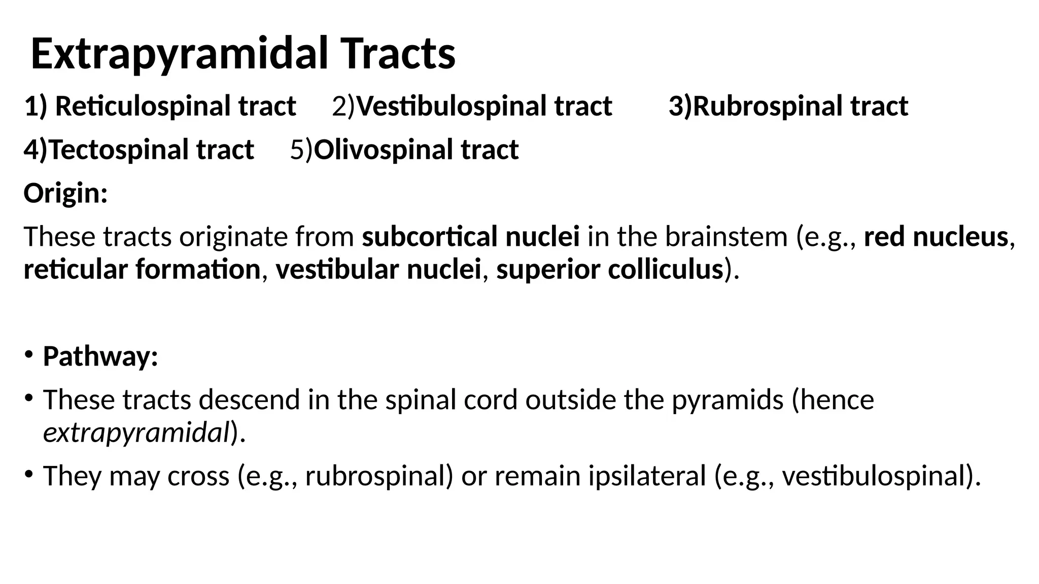 Extrapyramidal Tracts
1) Reticulospinal tract 2)Vestibulospinal tract 3)Rubrospinal tract
4)Tectospinal tract 5)Olivospinal tract
Origin:
These tracts originate from subcortical nuclei in the brainstem (e.g., red nucleus,
reticular formation, vestibular nuclei, superior colliculus).
• Pathway:
• These tracts descend in the spinal cord outside the pyramids (hence
extrapyramidal).
• They may cross (e.g., rubrospinal) or remain ipsilateral (e.g., vestibulospinal).
 