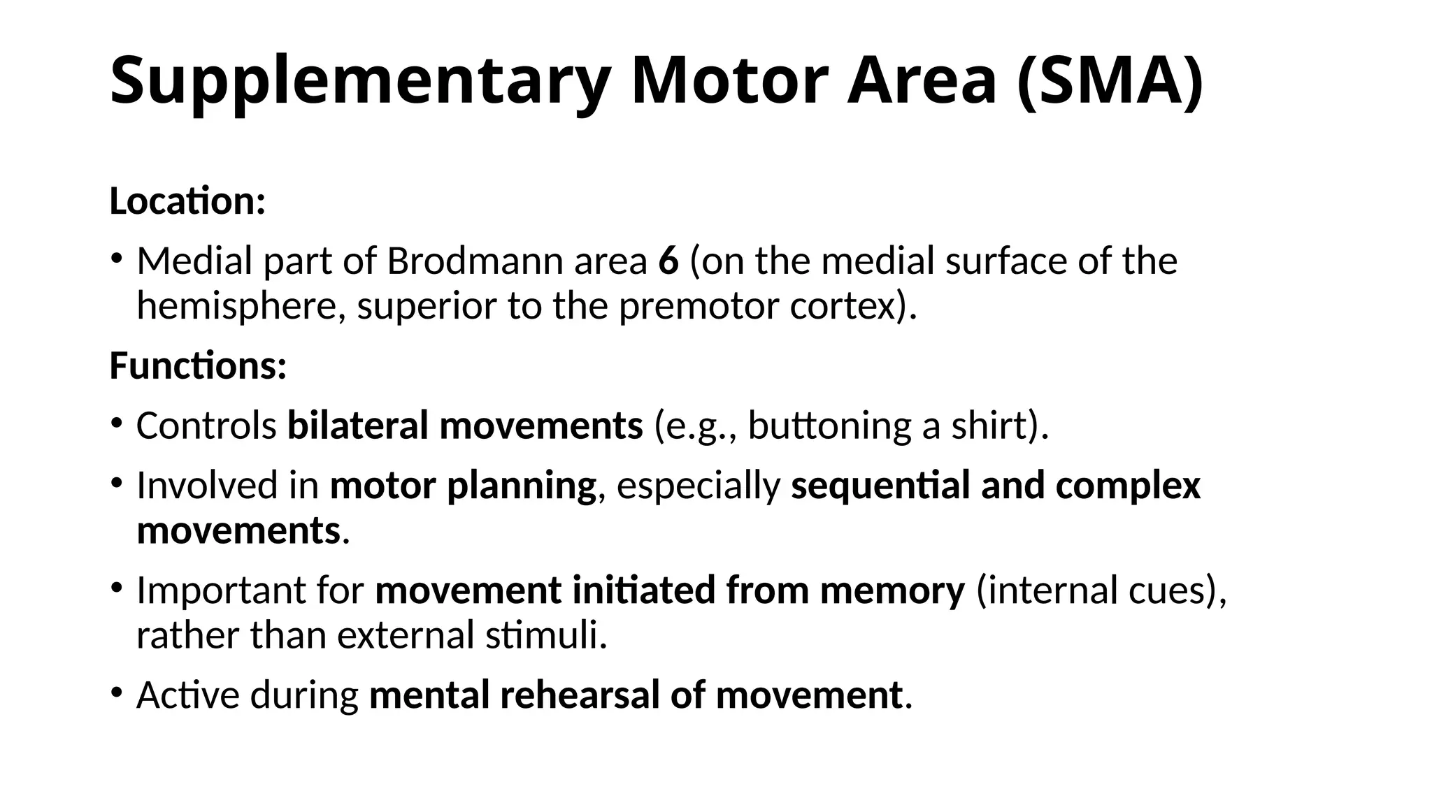 Supplementary Motor Area (SMA)
Location:
• Medial part of Brodmann area 6 (on the medial surface of the
hemisphere, superior to the premotor cortex).
Functions:
• Controls bilateral movements (e.g., buttoning a shirt).
• Involved in motor planning, especially sequential and complex
movements.
• Important for movement initiated from memory (internal cues),
rather than external stimuli.
• Active during mental rehearsal of movement.
 