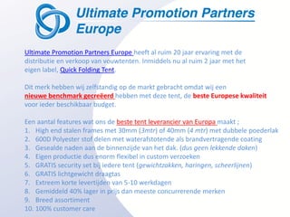 Ultimate Promotion Partners Europe heeft al ruim 20 jaar ervaring met de
distributie en verkoop van vouwtenten. Inmiddels nu al ruim 2 jaar met het
eigen label, Quick Folding Tent.

Dit merk hebben wij zelfstandig op de markt gebracht omdat wij een
nieuwe benchmark gecreëerd hebben met deze tent, de beste Europese kwaliteit
voor ieder beschikbaar budget.

Een aantal features wat ons de beste tent leverancier van Europa maakt ;
1. High end stalen frames met 30mm (3mtr) of 40mm (4 mtr) met dubbele poederlak
2. 600D Polyester stof delen met waterafstotende als brandvertragende coating
3. Gesealde naden aan de binnenzijde van het dak. (dus geen lekkende daken)
4. Eigen productie dus enorm flexibel in custom verzoeken
5. GRATIS security set bij iedere tent (gewichtzakken, haringen, scheerlijnen)
6. GRATIS lichtgewicht draagtas
7. Extreem korte levertijden van 5-10 werkdagen
8. Gemiddeld 40% lager in prijs dan meeste concurrerende merken
9. Breed assortiment
10. 100% customer care
 