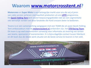 Waarom www.motorcrosstent.nl?
Motorcross en Super Moto is een belangrijke markt voor ons die wij al jaren
van nabij service verlenen met kwaliteit producten uit ons UPPE programma.
De Quick Folding Tent kent zoveel toepassingsgebieden dat we een segmentatie
site wenselijk vonden om deze fanatieke die-hard crossers beter te bedienen.

Tevens is er een samenwerking aangegaan met een TEAM die als ware Quick Folding
Tent ambassadeurs met de motorcrosstent.nl verbonden zijn, het STB Racing Team.
Dit team is op veel evenementen aanwezig voor informatie als levering van tenten
aan teams, sponsoren of evenementen. Er is bijna dagelijks contact tussen fabrikant
en dit team dus de ideale werk situatie om de beste service te leveren in het veld.
 