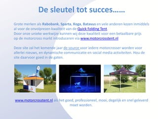 De sleutel tot succes……
Grote merken als Rabobank, Sparta, Koga, Batavus en vele anderen kozen inmiddels
al voor de onvolprezen kwaliteit van de Quick Folding Tent.
Door onze unieke werkwijze kunnen wij deze kwaliteit voor een betaalbare prijs
op de motorcross markt introduceren via www.motorcrosstent.nl

Deze site zal het komende jaar de source voor iedere motorcrosser worden voor
allerlei nieuws, en dynamische communicatie en social media activiteiten. Hou de
site daarvoor goed in de gaten.




www.motorcrosstent.nl als het goed, professioneel, mooi, degelijk en snel geleverd
                                moet worden.
 