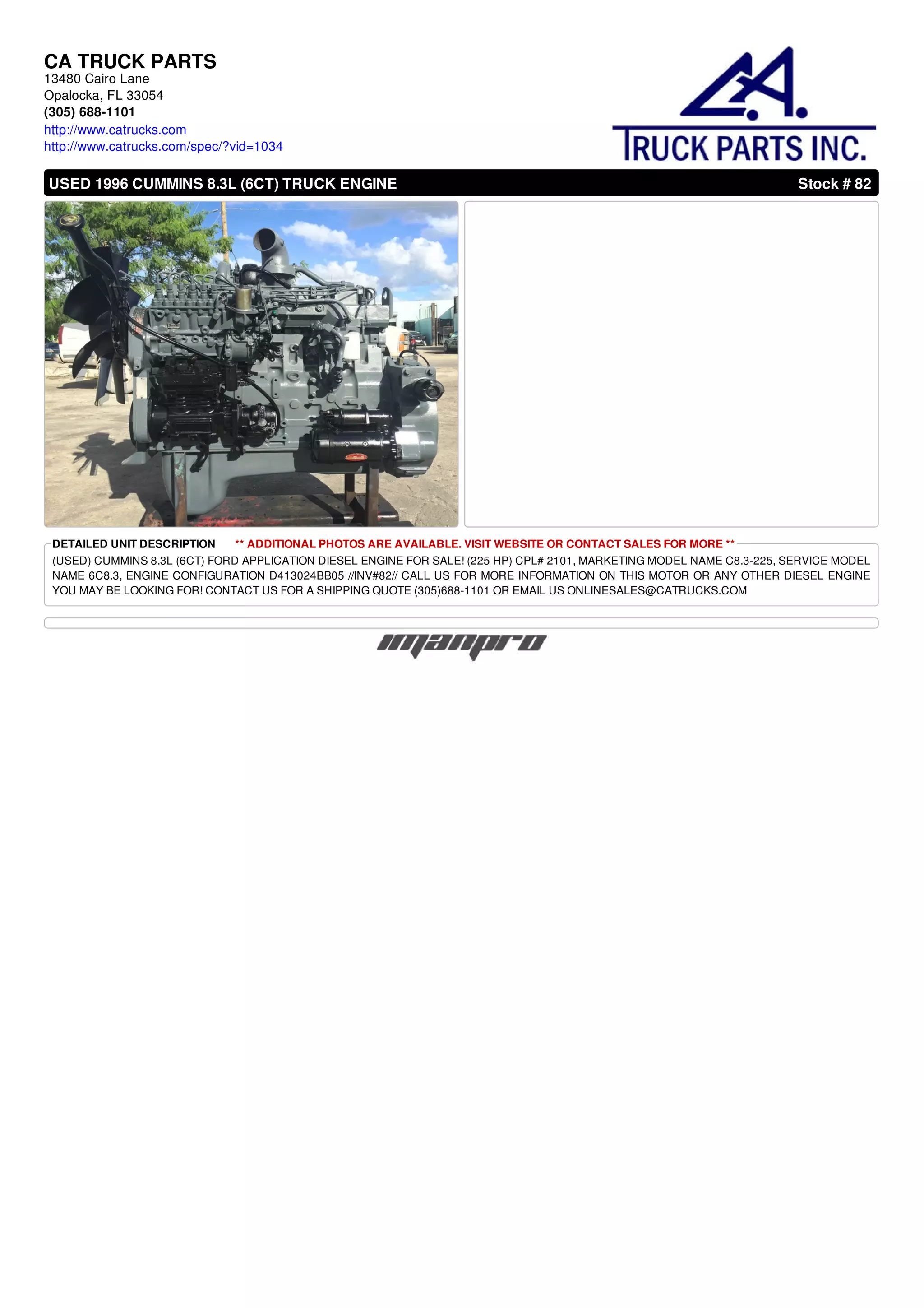 CA TRUCK PARTS
13480 Cairo Lane
Opalocka, FL 33054
(305) 688-1101
http://www.catrucks.com
http://www.catrucks.com/spec/?vid=1034
USED 1996 CUMMINS 8.3L (6CT) TRUCK ENGINE Stock # 82
DETAILED UNIT DESCRIPTION ** ADDITIONAL PHOTOS ARE AVAILABLE. VISIT WEBSITE OR CONTACT SALES FOR MORE **
(USED) CUMMINS 8.3L (6CT) FORD APPLICATION DIESEL ENGINE FOR SALE! (225 HP) CPL# 2101, MARKETING MODEL NAME C8.3-225, SERVICE MODEL
NAME 6C8.3, ENGINE CONFIGURATION D413024BB05 //INV#82// CALL US FOR MORE INFORMATION ON THIS MOTOR OR ANY OTHER DIESEL ENGINE
YOU MAY BE LOOKING FOR! CONTACT US FOR A SHIPPING QUOTE (305)688-1101 OR EMAIL US ONLINESALES@CATRUCKS.COM