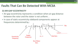 Faults That Can Be Detected With MCSA
2) AIR-GAP ECCENTRICITY
• Air-gap eccentricity represents a condition when air gap distance
between the rotor and the stator is not uniform. .
• In case of static eccentricity sideband components appear at
frequencies determined by :
Eccentricity
Frequency
Supply
Frequency
Pole Pairs
Slip
No of Rotor
Bars
 
1
ec s d ws
s
f f R n n
p
  
    
  
+1, -1
1,3,5,7……………….
10
 