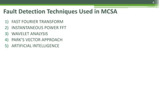 Fault Detection Techniques Used in MCSA
1) FAST FOURIER TRANSFORM
2) INSTANTANEOUS POWER FFT
3) WAVELET ANALYSIS
4) PARK’S VECTOR APPROACH
5) ARTIFICIAL INTELLIGENCE
6
 