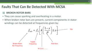 Faults That Can Be Detected With MCSA
1) BROKEN ROTOR BARS
• They can cause sparking and overheating in a motor.
• When broken rotor bars are present, current components in stator
windings can be detected at frequencies given by:
1
brb S
s
f f k s
P
   
   
  
Broken Rotor
Bar Frequency
Supply
Frequency Pole Pairs
Slip
K=1,2,3………..
7
 