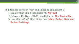 If difference between main and sideband component is:
1)Greater than 50 dB then Rotor has No Fault
2)Between 40 dB and 50 dB then Rotor has One Broken Bar
3)Less than 40 dB then Rotor has Many Broken Bars and
Broken End Rings
8
 