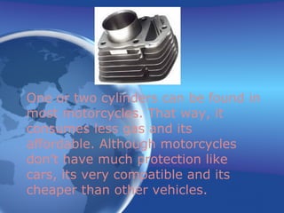 One or two cylinders can be found in most motorcycles. That way, it consumes less gas and its affordable. Although motorcycles don’t have much protection like cars, its very compatible and its cheaper than other vehicles.   