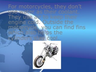 For motorcycles, they don’t use water as their coolant. They use air to keep their engine cold. Outside the motorcycle, you can find fins which also helps the cylinders stay cool.   