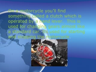 On a motorcycle you’ll find something called a clutch which is operated by a hand lever.  This is used for changing gears almost like a standard car. Its used for starting and stopping the motorcycle . 