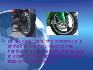 Unlike other cars, the motorcycle is shifted by the foot. Next to the handle bars lies the front brakes and in order for the back brake to work, step on the foot pedal. 