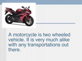 A motorcycle is two wheeled vehicle. It is very much alike with any transportations out there.   