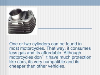 One or two cylinders can be found in most motorcycles. That way, it consumes less gas and its affordable. Although motorcycles don’t have much protection like cars, its very compatible and its cheaper than other vehicles.   