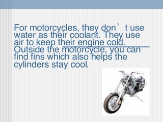 For motorcycles, they don’t use water as their coolant. They use air to keep their engine cold. Outside the motorcycle, you can find fins which also helps the cylinders stay cool.   
